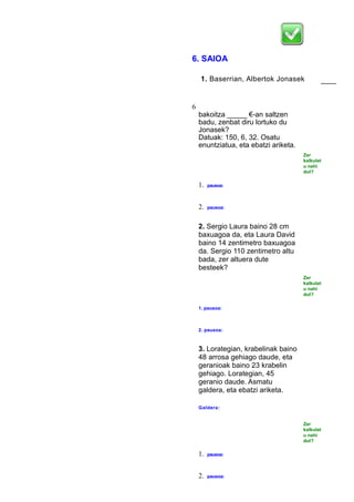 6. SAIOA
1. Baserrian, Albertok Jonasek
baino
_____ u
6
bakoitza _____ €-an saltzen
badu, zenbat diru lortuko du
Jonasek?
Datuak: 150, 6, 32. Osatu
enuntziatua, eta ebatzi ariketa.
Zer
kalkulat
u nahi
dut?
1. pausoa:
2. pausoa:
2. Sergio Laura baino 28 cm
baxuagoa da, eta Laura David
baino 14 zentimetro baxuagoa
da. Sergio 110 zentimetro altu
bada, zer altuera dute
besteek?
Zer
kalkulat
u nahi
dut?
1. pausoa:
2. pausoa:
3. Lorategian, krabelinak baino
48 arrosa gehiago daude, eta
geranioak baino 23 krabelin
gehiago. Lorategian, 45
geranio daude. Asmatu
galdera, eta ebatzi ariketa.
Galdera:
Zer
kalkulat
u nahi
dut?
1. pausoa:
2. pausoa:
 