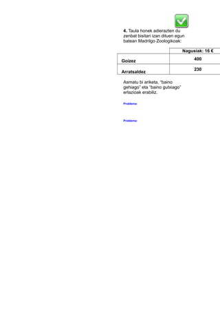 4. Taula honek adierazten du
zenbat bisitari izan dituen egun
batean Madrilgo Zoologikoak:
Nagusiak: 16 €
Goizez 400
Arratsaldez
230
Asmatu bi ariketa, “baino
gehiago” eta “baino gutxiago”
erlazioak erabiliz.
Problema:
Problema:
 
