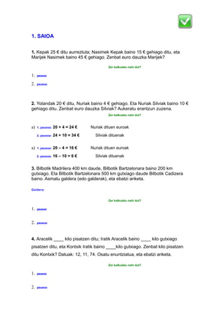 1. SAIOA
1. Kepak 25 € ditu aurreztuta; Nasimek Kepak baino 15 € gehiago ditu, eta
Marijek Nasimek baino 45 € gehiago. Zenbat euro dauzka Marijek?
Zer kalkulatu nahi dut?
1. pausoa:
2. pausoa:
2. Yolandak 20 € ditu, Nuriak baino 4 € gehiago. Eta Nuriak Silviak baino 10 €
gehiago ditu. Zenbat euro dauzka Silviak? Aukeratu erantzun zuzena.
Zer kalkulatu nahi dut?
a) 1. pausoa: 20 + 4 = 24 € Nuriak dituen euroak
2. pausoa: 24 + 10 = 34 € Silviak dituenak
a) 1. pausoa: 20 – 4 = 16 € Nuriak dituen euroak
2. pausoa: 16 – 10 = 6 € Silviak dituenak
3. Bilbotik Madrilera 400 km daude, Bilbotik Bartzelonara baino 200 km
gutxiago. Eta Bilbotik Bartzelonara 500 km gutxiago daude Bilbotik Cadizera
baino. Asmatu galdera (edo galderak), eta ebatzi ariketa.
Galdera:
Zer kalkulatu nahi dut?
1. pausoa:
2. pausoa:
4. Aracelik ____ kilo pisatzen ditu; Iratik Aracelik baino ____ kilo gutxiago
pisatzen ditu, eta Kontxik Iratik baino ____kilo gutxiago. Zenbat kilo pisatzen
ditu Kontxik? Datuak: 12, 11, 74. Osatu enuntziatua, eta ebatzi ariketa.
Zer kalkulatu nahi dut?
1. pausoa:
2. pausoa:
 