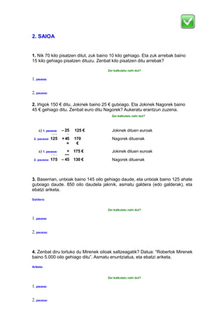 2. SAIOA
1. Nik 70 kilo pisatzen ditut, zuk baino 10 kilo gehiago. Eta zuk arrebak baino
15 kilo gehiago pisatzen dituzu. Zenbat kilo pisatzen ditu arrebak?
Zer kalkulatu nahi dut?
1.pausoa:
2.pausoa:
2. Iñigok 150 € ditu, Jokinek baino 25 € gutxiago. Eta Jokinek Nagorek baino
45 € gehiago ditu. Zenbat euro ditu Nagorek? Aukeratu erantzun zuzena.
Zer kalkulatu nahi dut?
a) 1. pausoa:
150
– 25
=
125 € Jokinek dituen euroak
2. pausoa: 125 +45
=
170
€
Nagorek dituenak
a) 1. pausoa:
150
+
25
175 € Jokinek dituen euroak
2. pausoa: 175 – 45
=
130 € Nagorek dituenak
3. Baserrian, untxiak baino 145 oilo gehiago daude, eta untxiak baino 125 ahate
gutxiago daude. 850 oilo daudela jakinik, asmatu galdera (edo galderak), eta
ebatzi ariketa.
Galdera:
Zer kalkulatu nahi dut?
1.pausoa:
2.pausoa:
4. Zenbat diru lortuko du Mirenek oiloak saltzeagatik? Datua: “Robertok Mirenek
baino 5.000 oilo gehiago ditu”. Asmatu enuntziatua, eta ebatzi ariketa.
Ariketa:
Zer kalkulatu nahi dut?
1.pausoa:
2.pausoa:
 