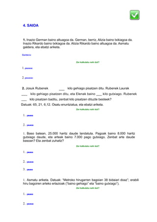 4. SAIOA
1. Inazio German baino altuagoa da. German, berriz, Alizia baino txikiagoa da.
Inazio Rikardo baino txikiagoa da. Alizia Rikardo baino altuagoa da. Asmatu
galdera, eta ebatzi ariketa.
Galdera:
Zer kalkulatu nahi dut?
1.pausoa:
2.pausoa:
2. Josuk Rubenek
baino
____ kilo gehiago pisatzen ditu. Rubenek Laurak
baino
___
_
kilo gehiago pisatzen ditu, eta Elenak baino ___ kilo gutxiago. Rubenek
___
_
kilo pisatzen baditu, zenbat kilo pisatzen dituzte besteek?
Datuak: 65, 21, 6,12. Osatu enuntziatua, eta ebatzi ariketa.
Zer kalkulatu nahi dut?
1. pausoa:
2. pausoa:
1. Baso batean, 25.000 haritz daude landatuta. Pagoak baino 8.000 haritz
gutxiago daude, eta arteak baino 7.000 pago gutxiago. Zenbat arte daude
basoan? Eta zenbat zuhaitz?
Zer kalkulatu nahi dut?
1. pausoa:
2. pausoa:
3. pausoa
1. Asmatu ariketa. Datuak: “Metroko hirugarren bagoian 38 bidaiari doaz”; erabili
hiru bagoiren arteko erlazioak (“baino gehiago” eta “baino gutxiago”).
Zer kalkulatu nahi dut?
1. pausoa:
2. pausoa:
 