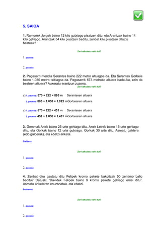 5. SAIOA
1. Ramonek Jorgek baino 12 kilo gutxiago pisatzen ditu, eta Arantzak baino 14
kilo gehiago. Arantzak 54 kilo pisatzen baditu, zenbat kilo pisatzen dituzte
besteek?
Zer kalkulatu nahi dut?
1. pausoa:
2. pausoa:
2. Pagasarri mendia Serantes baino 222 metro altuagoa da. Eta Serantes Gorbeia
baino 1.030 metro txikiagoa da. Pagasarrik 673 metroko altuera badauka, zein da
besteen altuera? Aukeratu erantzun zuzena.
Zer kalkulatu nahi dut?
a) 1. pausoa: 673 + 222 = 895 m Serantesen altuera
2. pausoa: 895 + 1.030 = 1.925 mGorbeiaren altuera
a) 1. pausoa: 673 – 222 = 451 m Serantesen altuera
2. pausoa: 451 + 1.030 = 1.481 mGorbeiaren altuera
3. Gemmak Anek baino 25 urte gehiago ditu. Anek Leirek baino 15 urte gehiago
ditu, eta Gorkak baino 12 urte gutxiago. Gorkak 30 urte ditu. Asmatu galdera
(edo galderak), eta ebatzi ariketa.
Galdera:
Zer kalkulatu nahi dut?
1. pausoa:
2. pausoa:
4. Zenbat diru gastatu ditu Felipek kromo pakete bakoitzak 50 zentimo balio
baditu? Datuak: “Davidek Felipek baino 9 kromo pakete gehiago erosi ditu”.
Asmatu ariketaren enuntziatua, eta ebatzi.
Problema:
Zer kalkulatu nahi dut?
1. pausoa:
2. pausoa:
 
