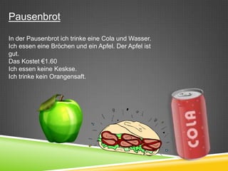 Pausenbrot

In der Pausenbrot ich trinke eine Cola und Wasser.
Ich essen eine Bröchen und ein Apfel. Der Apfel ist
gut.
Das Kostet €1.60
Ich essen keine Keskse.
Ich trinke kein Orangensaft.
 