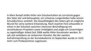 In Mein Kampf stellte Hitler sein Schulverhalten als Lernstreik gegen
den Vater dar und behauptete, ein schweres Lungenleiden habe seinen
Schulabschluss vereitelt. Die Gewalttätigkeit des Vaters gilt als mögliche
Wurzel für seine weitere Entwicklung. Nach Joachim Fest schwankte er
schon in der Schulzeit zwischen intensiver Beschäftigung mit
verschiedenen Projekten sowie Untätigkeit und zeigte ein Unvermögen
zu regelmäßiger Arbeit.Seit 1906 wollte Hitler Kunstmaler werden. Er
sah sich zeitlebens als verkannter Künstler. Bei der zweiten
Aufnahmeprüfung an der Kunstakademie im September wurde er nicht
mehr zum Probezeichnen zugelassen.
 