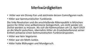 Merkwürdigkeiten
• Hitler war ein Disney-Fan und zeichnete dessen Comicfiguren nach.
• Hitler war kommunistischer Funktionär.
Die linke Revolution und die anschließende Räterepublik in München
waren für Hitler eine willkommene Gelegenheit, um nicht wieder ein
Zivilist werden zu müssen. Als sich die Kommunisten am 13. April 1919
an die Macht putschten, übernahm Hitler als Ersatzbataillonsrat seiner
Einheit zeitweise einen kommunistischen Funktionärsposten.
• Hitler war kein Vegetarier.
• Hitler war ein Meth-Junkie.
• Hitler hatte Blähungen und Mundgeruch.
 