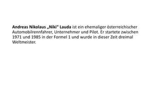 Andreas Nikolaus „Niki“ Lauda ist ein ehemaliger österreichischer
Automobilrennfahrer, Unternehmer und Pilot. Er startete zwischen
1971 und 1985 in der Formel 1 und wurde in dieser Zeit dreimal
Weltmeister.
 