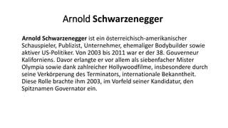 Arnold Schwarzenegger
Arnold Schwarzenegger ist ein österreichisch-amerikanischer
Schauspieler, Publizist, Unternehmer, ehemaliger Bodybuilder sowie
aktiver US-Politiker. Von 2003 bis 2011 war er der 38. Gouverneur
Kaliforniens. Davor erlangte er vor allem als siebenfacher Mister
Olympia sowie dank zahlreicher Hollywoodfilme, insbesondere durch
seine Verkörperung des Terminators, internationale Bekanntheit.
Diese Rolle brachte ihm 2003, im Vorfeld seiner Kandidatur, den
Spitznamen Governator ein.
 