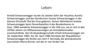 Leben
Arnold Schwarzenegger wurde als zweiter Sohn der Hausfrau Aurelia
Schwarzenegger und des Gendarmen Gustav Schwarzenegger in der
kleinen Ortschaft Thal bei Graz geboren. Seinen Wehrdienst leistete
Schwarzenegger beim Panzerbataillon 4 des Bundesheeres in
Graz. 1968 wanderte Schwarzenegger in die USA aus, wo er sich in den
1970er Jahren ein Millionenvermögen als Immobilienmakler
erwirtschaftete. Die US-Staatsbürgerschaft erhielt Schwarzenegger am
16. September 1983. Am 26. April 1986 heiratete der Republikaner
Schwarzenegger die Nichte von John F. Kennedy, die demokratische
Journalistin Maria Shriver, mit der er vier Kinder hat.
 
