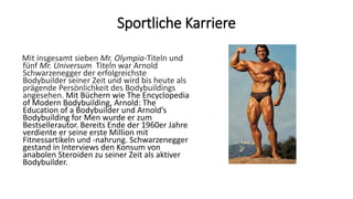 Sportliche Karriere
Mit insgesamt sieben Mr. Olympia-Titeln und
fünf Mr. Universum Titeln war Arnold
Schwarzenegger der erfolgreichste
Bodybuilder seiner Zeit und wird bis heute als
prägende Persönlichkeit des Bodybuildings
angesehen. Mit Büchern wie The Encyclopedia
of Modern Bodybuilding, Arnold: The
Education of a Bodybuilder und Arnold’s
Bodybuilding for Men wurde er zum
Bestsellerautor. Bereits Ende der 1960er Jahre
verdiente er seine erste Million mit
Fitnessartikeln und -nahrung. Schwarzenegger
gestand in Interviews den Konsum von
anabolen Steroiden zu seiner Zeit als aktiver
Bodybuilder.
 