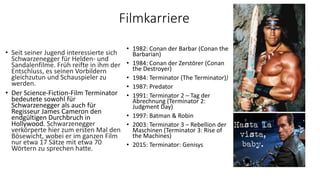 Filmkarriere
• 1982: Conan der Barbar (Conan the
Barbarian)
• 1984: Conan der Zerstörer (Conan
the Destroyer)
• 1984: Terminator (The Terminator))
• 1987: Predator
• 1991: Terminator 2 – Tag der
Abrechnung (Terminator 2:
Judgment Day)
• 1997: Batman & Robin
• 2003: Terminator 3 – Rebellion der
Maschinen (Terminator 3: Rise of
the Machines)
• 2015: Terminator: Genisys
• Seit seiner Jugend interessierte sich
Schwarzenegger für Helden- und
Sandalenfilme. Früh reifte in ihm der
Entschluss, es seinen Vorbildern
gleichzutun und Schauspieler zu
werden.
• Der Science-Fiction-Film Terminator
bedeutete sowohl für
Schwarzenegger als auch für
Regisseur James Cameron den
endgültigen Durchbruch in
Hollywood. Schwarzenegger
verkörperte hier zum ersten Mal den
Bösewicht, wobei er im ganzen Film
nur etwa 17 Sätze mit etwa 70
Wörtern zu sprechen hatte.
 