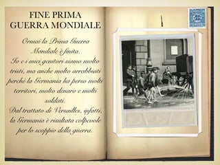 FINE PRIMA
GUERRA MONDIALE
Ormai la Prima Guerra
Mondiale è finita.
Io e i miei genitori siamo molto
tristi, ma anche molto arrabbiati
perché la Germania ha perso molti
territori, molto denaro e molti
soldati.
Dal trattato di Versailles, infatti,
la Germania è risultata colpevole
per lo scoppio della guerra.
 