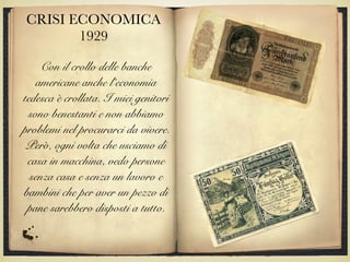 CRISI ECONOMICA
1929
Con il crollo delle banche
americane anche l’economia
tedesca è crollata. I miei genitori
sono benestanti e non abbiamo
problemi nel procurarci da vivere.
Però, ogni volta che usciamo di
casa in macchina, vedo persone
senza casa e senza un lavoro e
bambini che per aver un pezzo di
pane sarebbero disposti a tutto.
 