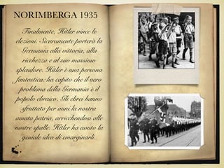 NORIMBERGA 1935
Finalmente, Hitler vince le
elezioni. Sicuramente porterà la
Germania alla vittoria, alla
ricchezza e al suo massimo
splendore. Hitler è una persona
fantastica: ha capito che il vero
problema della Germania è il
popolo ebraico. Gli ebrei hanno
sfruttato per anni la nostra
amata patria, arricchendosi alle
nostre spalle. Hitler ha avuto la
geniale idea di emarginarli.
 