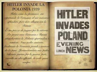 HITLER INVADE LA
POLONIA 1939
Hitler, come ha promesso, sta
riportando la Germania al suo massimo
splendore, però deve allearsi con la
Russia.
È un prezzo da pagare per la vittoria.
Per prima cosa Germania e Russia
attaccheranno la Polonia spartendosi i
territori. Sono molto contento,
finalmente la Germania prende i territori
da lei persi. Sfortunatamente mio padre
è dovuto partire per la guerra, però,
essendo un alto ufficiale, lo vedo quasi
sempre.
 