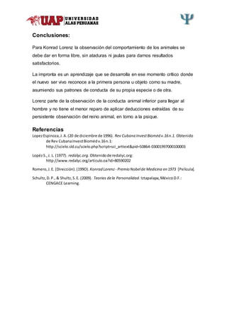 Conclusiones:
Para Konrad Lorenz la observación del comportamiento de los animales se
debe dar en forma libre, sin ataduras ni jaulas para darnos resultados
satisfactorios.
La impronta es un aprendizaje que se desarrolla en ese momento crítico donde
el nuevo ser vivo reconoce a la primera persona u objeto como su madre,
asumiendo sus patrones de conducta de su propia especie o de otra.
Lorenz parte de la observación de la conducta animal inferior para llegar al
hombre y no tiene el menor reparo de aplicar deducciones extraídas de su
persistente observación del reino animal, en torno a la psique.
Referencias
LopezEspinoza,J.A.(20 de diciembre de 1996). Rev Cubana InvestBioméd v.16n.1. Obtenido
de Rev CubanaInvestBiomédv.16n.1:
http://scielo.sld.cu/scielo.php?script=sci_arttext&pid=S0864-03001997000100003
LopézS.,J. L. (1977). redalyc.org. Obtenidode redalyc.org:
http://www.redalyc.org/articulo.oa?id=80590202
Romero,J.E. (Dirección).(199O). Konrad Lorenz - Premio Nobelde Medicina en 1973 [Película].
Schultz,D.P., & Shultz,S.E. (2009). Teorias dela Personalidad. Iztapalapa,MéxicoD.F.:
CENGACE Learning.
 