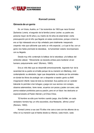 Konrad Lorenz
Génesis de un genio
Es en Viena, Austria, un 7 de noviembre de 1903 que nace Konrad
Zacharias Lorenz, el segundo de la familia Lorenz Lecher, su padre una
persona mayor de 50 años y su madre de 42 años de edad tenían cierta
preocupación por el niño que llegaría en estas condiciones, porque si bien no
era un hijo indeseado era un hijo anhelado pero totalmente inesperado
creyendo más que suficiente que sería un niño especial, y sí que lo fue; con un
genio nos había premiado la naturaleza, la humanidad estaría recompensara
con su llegada.
Desde muy niño contemplo la belleza de la naturaleza y la belleza del
ambiente cultural. “Obviamente se necesita ambas para mantener al ser
humano psíquicamente sano” (Romero, 199O).
Era un niño feliz que se desarrolló armoniosamente, logrando huir de la
severidad de su padre en el bello parque de su mansión en Alterberg, vivió
contemplando su alrededor, lugar que despertaría su interés por los animales
en donde los libros de zoología van a despertar a nuestro genio su fértil
imaginación infantil, base de toda su idoneidad. Sus padres con un carácter
tolerante le permiten criar tortugas y juega con sus vecinos con conejos,
observa salamandras, tiene ranas, acuarios con peces y jaulas con aves; solo
perros estaban prohibidos para su pasión, pero en un futuro les dedicaría un
especial estudio al Pastor Alemán y el Chow Chow.
“El hombre es sólo puro hombre cuando juega, dice Schiller, en cada
verdadero hombre hay un niño escondido, dice Nietzsche, afirma Lorenz”
(Romero, 199O).
Konrad Lorenz a sus casi 70 años vive cara a cara con los albores de su
niñez en su mansión que el habita desde su infancia, cada rincón, cada
 