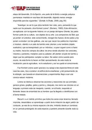 etapa del desarrollo. En la fijación, una parte de la libido o energía psíquica
permanece invertida en esa fase del desarrollo, dejando menos energía
disponible para las siguientes.” (Schultz & Shultz, 2009, pág. 65)
“Investigar es ver lo que otros también han visto, pero, pensando lo que
nadie aun ha pensado, dice Konrad Lorenz” (Romero, 199O). Esta afirmación
se explicaría con la siguiente historia: en un paraje del lejano Oriente, los patos
forman parte de su cultura, son objetos de su arte. Los campesinos de Bali, que
ya ponían en práctica este conocimiento, recogen los huevos de los patos y los
ponen a encubar con las gallinas, una vez que nacen los patitos los improntan
o inculcan, atando a un palo de bambú unas plumas y una bandera (objeto
sustitutivo) que es transportado por un individuo, a quien siguen como si fuera
su madre, hacia los campos de cultivo de arroz donde abundan los caracoles,
insectos y parásitos, manjares para su paladar; allí plantan el palo de bambú y
dejan que los palmípedos cumplan su labor. No saben cómo sucede pero
ocurre, de esta forma lo hacen en Bali, aprovechando de este modo la
inculcación para la agricultura, no lo estudiaron y así se quedó el conocimiento.
Fue Konrad Lorenz quien gracias a su apego a las especies libres en este
caso las aves, iba a construir el edificio de la enseñanza y del pensamiento de
la etología, que basada en observaciones y experimentos llego a ser una
ciencia natural moderna.
Lorenz se dedica a observar las acciones y reacciones de sus animales:
gansos grises, grajillas, gatos y perros y, después, nos narra sus visiones en un
lenguaje a primera vista de inexperto, cuando, en el fondo, responde al
ferviente deseo de sinceridad de un hombre que ha llegado a identificarse con
el tema tratado.
Recurrir a un instinto primitivo que todos los seres vivos tenemos llamado
impronta, desarrollara un aprendizaje a partir de la imitación de algún patrón de
conducta, ya sea de su misma especie o de otra, imitando desde un comienzo
en un periodo prolongado de cada especie y quedará presente durante toda su
vida.
 
