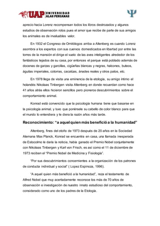 aprecio hacia Lorenz recompensan todos los libros destrozados y algunos
estudios de observación rotos pues el amor que recibe de parte de sus amigos
los animales es de invaluables valor.
En 1932 el Congreso de Ornitólogos arriba a Altenberg es cuando Lorenz
asombra a los expertos con sus cuervos domesticados en libertad por entre las
torres de la mansión el dirige el vuelo de las aves inteligentes alrededor de los
fantásticos tejados de su casa, por entonces el parque está poblado además de
docenas de garzas y garcillas, cigüeñas blancas y negras, halcones, buteos,
águilas imperiales, cotorras, cacatúas, ánades reales y otros patos, etc.
En 1978 llega de visita una eminencia de la etología, su amigo íntimo el
holandés Nikolaas Tinbergen visita Altenberg en donde recuerdan como hace
41 años atrás ellos hicieron sencillos pero pioneros descubrimientos sobre el
comportamiento animal.
Konrad está convencido que la psicología humana tiene que basarse en
la psicología animal, y tuvo que ponérsele su cabello de color blanco para que
el mundo lo entendiera y le diera la razón años más tarde.
Reconocimiento: “a aquelquien más benefició a la humanidad”
Altenberg, fines del otoño de 1973 después de 20 años en la Sociedad
Alemana Max Planck, Konrad se encuentra en casa, una llamada inesperada
de Estocolmo le daría la noticia, había ganado el Premio Nobel conjuntamente
con Nikolaas Tinbergen y Karl von Frisch, es así como el 11 de diciembre de
1973 reciben el “Premio Nobel de Medicina y Fisiología”.
“Por sus descubrimientos concernientes a la organización de los patrones
de conducta individual y social” ( Lopez Espinoza, 1996).
“A aquel quien más benefició a la humanidad”, reza el testamento de
Alfred Nobel que muy acertadamente reconoce los más de 70 años de
observación e investigación de nuestro innato estudioso del comportamiento,
considerado como uno de los padres de la Etología.
 