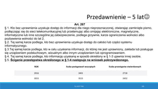 TILL NEXT TIME 105
ROK liczba postępowań wszczętych liczba przestępstw stwierdzonych
2016 3401 2718
2015 3515 2452
Art. 267
§ 1. Kto bez uprawnienia uzyskuje dostęp do informacji dla niego nieprzeznaczonej, otwierając zamknięte pismo,
podłączając się do sieci telekomunikacyjnej lub przełamując albo omijając elektroniczne, magnetyczne,
informatyczne lub inne szczególne jej zabezpieczenie, podlega grzywnie, karze ograniczenia wolności albo
pozbawienia wolności do lat 2.
§ 2. Tej samej karze podlega, kto bez uprawnienia uzyskuje dostęp do całości lub części systemu
informatycznego.
§ 3.Tej samej karze podlega, kto w celu uzyskania informacji, do której nie jest uprawniony, zakłada lub posługuje
się urządzeniem podsłuchowym, wizualnym albo innym urządzeniem lub oprogramowaniem.
§ 4. Tej samej karze podlega, kto informację uzyskaną w sposób określony w § 1-3 ujawnia innej osobie.
§ 5. Ściganie przestępstwa określonego w § 1-4 następuje na wniosek pokrzywdzonego.
Przedawnienie – 5 lat
 