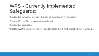 WPS - Currently Implemented
Safeguards:
• Limiting the number of attempts that can be made in a given timeframe
• Using a different PIN for every pairing attempt
• Limiting the pairing time
• Disabling WPS …however, there is a good chance that it will be disabled only in web api…
WPS 50
 