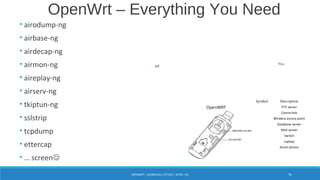 • airodump-ng
• airbase-ng
• airdecap-ng
• airmon-ng
• aireplay-ng
• airserv-ng
• tkiptun-ng
• sslstrip
• tcpdump
• ettercap
• … screen
AP
OpenWRT
You
FTP server
Comm-link
Wireless access point
Database server
Mail server
Switch
Laptop
Smart phone
Symbol Description
Legend Subtitle
Legend
OpenWrt – Everything You Need
OPENWRT = WORMHOLE ATTACK + MITM +3G 91
 
