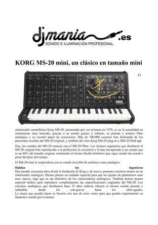 KORG MS-20 mini, un clásico en tamaño mini
El
sintetizador monofónico Korg MS-20, presentado por vez primera en 1978, es en la actualidad un
instrumento muy buscado, gracias a su sonido grueso y robusto, su potente e icónico filtro
analógico y su versátil panel de conexiones. Más de 300.000 usuarios han disfrutado de los
personales sonidos del MS-20 original, y también del sinte Korg MS-20 plug-in e iMS-20 iPad app.
Hoy, los sonidos del MS-20 renacen con el MS-20 Mini. Los mismos ingenieros que diseñaron el
MS-20 original han reproducido a la perfección la circuitería y la han incorporado a un cuerpo que
es un 86% del tamaño original, reteniendo el mismo diseño distintivo que sigue siendo tan actual a
pesar del paso del tiempo.
El MS-20 mini te sorprenderá con su sonido increíble de auténtico sinte analógico.
Hablan los ingenieros
Han pasado cincuenta años desde la fundación de Korg y, de nuevo, ponemos nuestras manos en un
sintetizador analógico. Hemos puesto un cuidado especial para que los ajustes de parámetros sean
muy suaves, algo que es tan distintivo de los sintetizadores analógicos. También hemos puesto
especial énfasis para reproducir completamente las especificaciones originales del MS-20. Los
circuitos analógicos que diseñamos hace 35 años todavía ofrecen el mismo sonido potente e
imbatible, desde los sub-graves hasta los ultra-agudos.
Lo mejor que puedes hacer es hacerte con uno de estos sintes para que puedas experimentar su
fantástico sonido por ti mismo.
 