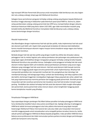 lagi monopoli DPR dan Pemerintah (khususnya untuk menyatakan tidak berlakunya satu atau bagian
dari satu undang-undang), tetapi juga oleh Mahkamah Konstitusi.
Sebagian besar permohonan pengujian terhadap undang-undang yang diajukan kepada Mahkamah
Konstitusi hingga sekarang ini didasarkan pada ketentuan pasal-pasal HAM itu. Karena itu, dalam
setiap pembentukan undang-undang pemerintah dan DPR harus memperhatikan dengan seksama
ketentuan-ketentuan HAM yang diatur dalam UUD 1945, agar tidak menimbulkan masalah yang
komplek ketika jika Mahkmah Konstitusi menyatakan tidak berlakuanya suatu undang-undang
karena bertentangan dengan konstitusi.
Masalah Implementasi
Jika dibandingkan dengan implementasi hak-hak sipil dan politik, maka implementasi hak-hak sosial
dan ekonomi jauh lebih sulit. Aspek inilah yang banyak terabaikan di Indonesia baik diakibatkan
karena masalah kemampuan ekonomi negara maupun karena kesadaran warga negara atas haknya
yang dijamin konstitusi.
Berbeda dengan hak-hak sipil dan politik yang dengan mudah bisa dilihat dan dirasakan adanya
pelanggaran hak itu melalui legislasi yaitu adanya pembatasn dan pelarangan atas peleksanaan hak,
yang dapat segera direhabilitasi dengan mengajukan pengujian terhadap undang tersebut kepada
Mahkamah Konstitusi atau peradilan lainnya. Sedangkan untuk penggaran terhadap hak-hak sosial-
ekonomi melalui legislasi lebih sulit terdeteksi adanya pembatasan-pembatasn yang secara tegas
dilakukan yang melanggar hak-hak sosial eknomi. Hak-hak sosial ekonomi lebih banyak meminta
perhatian dan tanggung jawab negara terutma pemerintah untuk implemntasinya. Misalnya hak
memperoleh pendidikan dan memperoleh manfaat dari ilmu pengetahuan dan teknologi, hak
membentuk keluarga, hak kelangsungan hidup, tumbuh dan berkembang, hak hidup sejahtera lahir
dan bathin, bertempat tinggal dan mendapatkan lingkungan hidup yang baik dan sehat, adalah hak-
hak yang implementasinnya meminta perhatian dan tanggung jawab pemerintah. Disinilah peranan
masyarakat sipil dan sosialisasi pemahaman dan kesadaran atas hak-hak tersebut menjadi sangat
penting. Pendidikan dan edukasi terhadap hak-hak sosial dan ekonomi tidak mungkin diharapkan
dari pemerintah, karena pemerintah selalu mencari alasan untuk menghindari tanggung jawab
karena komplesitas masalah yang dihadapi.
Penyelasaian Pelanggaran HAM Berat
Saya sependapat dengan pandangan Pak Albert bahwa peradilan terhadap pelanggaran HAM berat
harus berdasarkan keadilan hukum atau justice according to law. Apalagi sekarang ini pelanggaran
HAM berat adalah termasuk pelanggaran atas huku pidana internasional yang dapat menjadi
kewenangan Mahkamah Pidana Internasional dan suka atau tidak suka masyarakat internasional
memiliki tanggung jawab untuk menyelesaikan serta mengadili perkara tersebut, Karena itu, ketika
sebuah perkara pelanggaran HAM berat dibawa kepada pengadilan, maka peradilan HAM kita harus
bekerja secara professional dan tidak memutuskan perkara-perkara tersebut dengan pertimbangan
politik dan kompromi serta impunity.
 