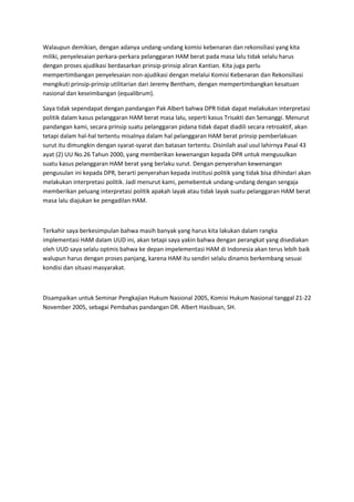 Walaupun demikian, dengan adanya undang-undang komisi kebenaran dan rekonsiliasi yang kita
miliki, penyelesaian perkara-perkara pelanggaran HAM berat pada masa lalu tidak selalu harus
dengan proses ajudikasi berdasarkan prinsip-prinsip aliran Kantian. Kita juga perlu
mempertimbangan penyelesaian non-ajudikasi dengan melalui Komisi Kebenaran dan Rekonsiliasi
mengikuti prinsip-prinsip utilitarian dari Jeremy Bentham, dengan mempertimbangkan kesatuan
nasional dan keseimbangan (equalibrum).
Saya tidak sependapat dengan pandangan Pak Albert bahwa DPR tidak dapat melakukan interpretasi
politik dalam kasus pelanggaran HAM berat masa lalu, seperti kasus Trisakti dan Semanggi. Menurut
pandangan kami, secara prinsip suatu pelanggaran pidana tidak dapat diadili secara retroaktif, akan
tetapi dalam hal-hal tertentu misalnya dalam hal pelanggaran HAM berat prinsip pemberlakuan
surut itu dimungkin dengan syarat-syarat dan batasan tertentu. Disinilah asal usul lahirnya Pasal 43
ayat (2) UU No.26 Tahun 2000, yang memberikan kewenangan kepada DPR untuk mengusulkan
suatu kasus pelanggaran HAM berat yang berlaku surut. Dengan penyerahan kewenangan
pengusulan ini kepada DPR, berarti penyerahan kepada institusi politik yang tidak bisa dihindari akan
melakukan interpretasi politik. Jadi menurut kami, pemebentuk undang-undang dengan sengaja
memberikan peluang interpretasi politik apakah layak atau tidak layak suatu pelanggaran HAM berat
masa lalu diajukan ke pengadilan HAM.
Terkahir saya berkesimpulan bahwa masih banyak yang harus kita lakukan dalam rangka
implementasi HAM dalam UUD ini, akan tetapi saya yakin bahwa dengan perangkat yang disediakan
oleh UUD saya selalu optmis bahwa ke depan impelementasi HAM di Indonesia akan terus lebih baik
walupun harus dengan proses panjang, karena HAM itu sendiri selalu dinamis berkembang sesuai
kondisi dan situasi masyarakat.
Disampaikan untuk Seminar Pengkajian Hukum Nasional 2005, Komisi Hukum Nasional tanggal 21-22
November 2005, sebagai Pembahas pandangan DR. Albert Hasibuan, SH.
 