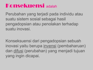 Konsekuensi adalah
Perubahan yang terjadi pada individu atau
suatu sistem sosial sebagai hasil
pengadopsian atau penolakan terhadap
suatu inovasi.
Konseksuensi dari pengadopsian sebuah
inovasi yaitu berupa invensi (pembaharuan)
dan difusi (perubahan) yang menjadi tujuan
yang ingin dicapai.
 
