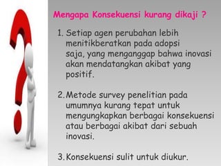 Mengapa Konsekuensi kurang dikaji ?
1. Setiap agen perubahan lebih
menitikberatkan pada adopsi
saja, yang menganggap bahwa inovasi
akan mendatangkan akibat yang
positif.
2.Metode survey penelitian pada
umumnya kurang tepat untuk
mengungkapkan berbagai konsekuensi
atau berbagai akibat dari sebuah
inovasi.
3.Konsekuensi sulit untuk diukur.
 