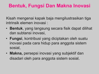 Bentuk, Fungsi Dan Makna Inovasi
Kisah mengenai kapak baja mengilustrasikan tiga
intrinsik elemen inovasi :
• Bentuk, yang langsung secara fisik dapat dilihat
dan subtansi inovasi,
• Fungsi, kontribusi yang diciptakan oleh suatu
inovasi pada cara hidup para anggota sistem
sosial,
• Makna, persepsi inovasi yang subjektif dan
disadari oleh para anggota sistem sosial.
 