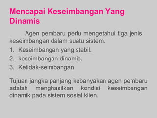 Mencapai Keseimbangan Yang
Dinamis
Agen pembaru perlu mengetahui tiga jenis
keseimbangan dalam suatu sistem.
1. Keseimbangan yang stabil.
2. keseimbangan dinamis.
3. Ketidak-seimbangan
Tujuan jangka panjang kebanyakan agen pembaru
adalah menghasilkan kondisi keseimbangan
dinamik pada sistem sosial klien.
 