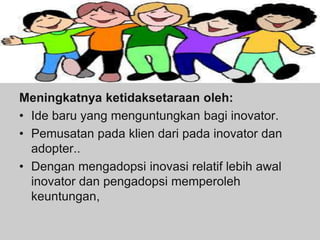 Meningkatnya ketidaksetaraan oleh:
• Ide baru yang menguntungkan bagi inovator.
• Pemusatan pada klien dari pada inovator dan
adopter..
• Dengan mengadopsi inovasi relatif lebih awal
inovator dan pengadopsi memperoleh
keuntungan,
 