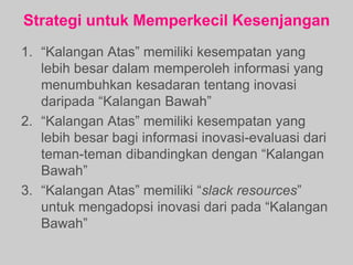 Strategi untuk Memperkecil Kesenjangan
1. “Kalangan Atas” memiliki kesempatan yang
lebih besar dalam memperoleh informasi yang
menumbuhkan kesadaran tentang inovasi
daripada “Kalangan Bawah”
2. “Kalangan Atas” memiliki kesempatan yang
lebih besar bagi informasi inovasi-evaluasi dari
teman-teman dibandingkan dengan “Kalangan
Bawah”
3. “Kalangan Atas” memiliki “slack resources”
untuk mengadopsi inovasi dari pada “Kalangan
Bawah”
 
