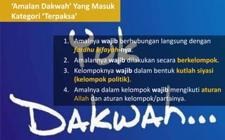 ‘Amalan Dakwah’ Yang Masuk
Kategori ‘Terpaksa’
1. Amalnya wajib berhubungan langsung dengan
fardhu kifayah-nya.
2. Amalannya wajib dilakukan secara berkelompok.
3. Kelompoknya wajib dalam bentuk kutlah siyasi
(kelompok politik).
4. Amalnya dalam kelompok wajib mengikuti aturan
Allah dan aturan kelompok/partainya.
 