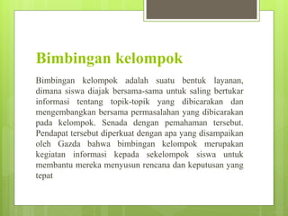 Bimbingan kelompok
Bimbingan kelompok adalah suatu bentuk layanan,
dimana siswa diajak bersama-sama untuk saling bertukar
informasi tentang topik-topik yang dibicarakan dan
mengembangkan bersama permasalahan yang dibicarakan
pada kelompok. Senada dengan pemahaman tersebut.
Pendapat tersebut diperkuat dengan apa yang disampaikan
oleh Gazda bahwa bimbingan kelompok merupakan
kegiatan informasi kepada sekelompok siswa untuk
membantu mereka menyusun rencana dan keputusan yang
tepat
 