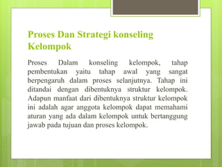 Proses Dan Strategi konseling
Kelompok
Proses Dalam konseling kelompok, tahap
pembentukan yaitu tahap awal yang sangat
berpengaruh dalam proses selanjutnya. Tahap ini
ditandai dengan dibentuknya struktur kelompok.
Adapun manfaat dari dibentuknya struktur kelompok
ini adalah agar anggota kelompok dapat memahami
aturan yang ada dalam kelompok untuk bertanggung
jawab pada tujuan dan proses kelompok.
 