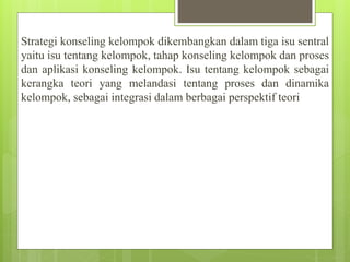 Strategi konseling kelompok dikembangkan dalam tiga isu sentral
yaitu isu tentang kelompok, tahap konseling kelompok dan proses
dan aplikasi konseling kelompok. Isu tentang kelompok sebagai
kerangka teori yang melandasi tentang proses dan dinamika
kelompok, sebagai integrasi dalam berbagai perspektif teori
 