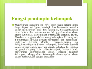 Fungsi pemimpin kelompok
 Mengajarkan cara-cara dan garis besar secara umum untuk
berpartisipasi aktif guna meningkatkan kesempatan mereka
dalam memperoleh hasil dari kelompok, Mengembangkan
dasar hukum dan tatanan norma, Mengajarkan dasar-dasar
proses kelompok, Menjelaskan pembagian tanggung jawab,
Membantu anggota dalam mengembangkan kepercayaan,
Berhubungan terbuka dengan kepedulian dan pertanyaan-
pertanyaan konseli, Membagi harapan-harapan dan
keinginan-keinginan kepada kelompok, Membantu konseli
untuk berbagi tentang apa yang mereka pikirkan dan rasakan
mengenai apa yang terjadi dalam kelompok, Berusaha untuk
mengurangi ketergantungan konseli terhadap konselor
kelompok, Mengajarkan keterampilan-keterampilan dasar
dalam berhubungan dengan orang lain
 