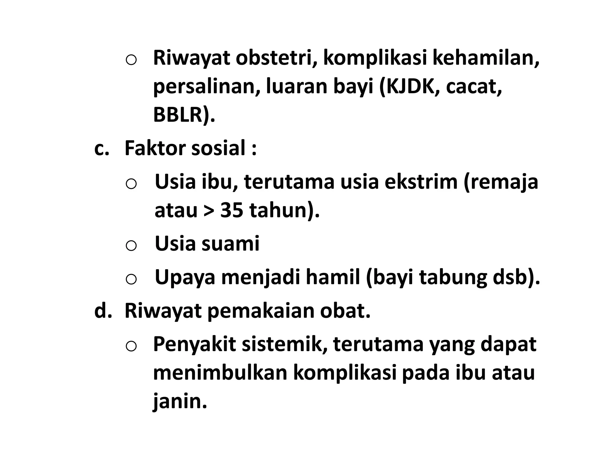 o Riwayat obstetri, komplikasi kehamilan,
persalinan, luaran bayi (KJDK, cacat,
BBLR).
c. Faktor sosial :
o Usia ibu, terutama usia ekstrim (remaja
atau > 35 tahun).
o Usia suami
o Upaya menjadi hamil (bayi tabung dsb).
d. Riwayat pemakaian obat.
o Penyakit sistemik, terutama yang dapat
menimbulkan komplikasi pada ibu atau
janin.
 