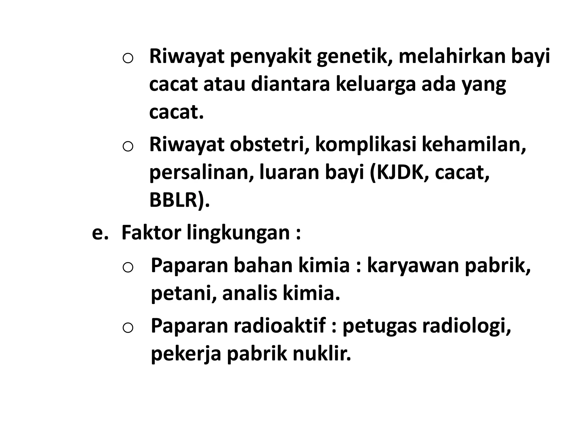 o Riwayat penyakit genetik, melahirkan bayi
cacat atau diantara keluarga ada yang
cacat.
o Riwayat obstetri, komplikasi kehamilan,
persalinan, luaran bayi (KJDK, cacat,
BBLR).
e. Faktor lingkungan :
o Paparan bahan kimia : karyawan pabrik,
petani, analis kimia.
o Paparan radioaktif : petugas radiologi,
pekerja pabrik nuklir.
 