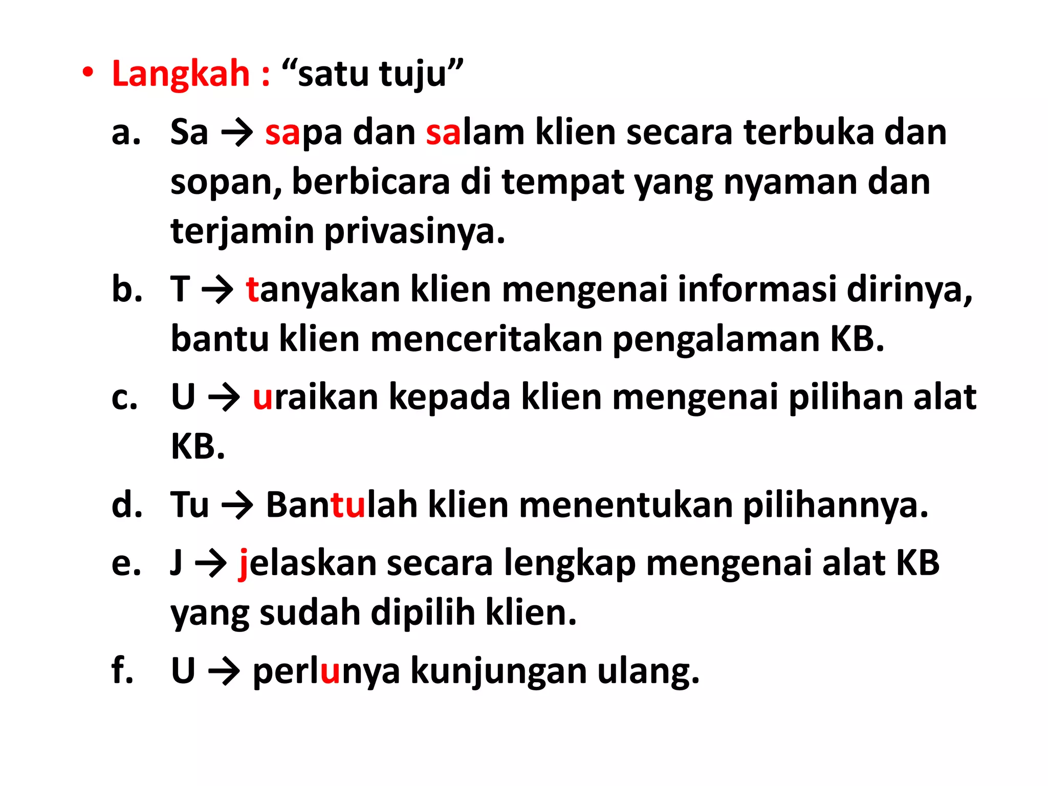 • Langkah : “satu tuju”
a. Sa → sapa dan salam klien secara terbuka dan
sopan, berbicara di tempat yang nyaman dan
terjamin privasinya.
b. T → tanyakan klien mengenai informasi dirinya,
bantu klien menceritakan pengalaman KB.
c. U → uraikan kepada klien mengenai pilihan alat
KB.
d. Tu → Bantulah klien menentukan pilihannya.
e. J → jelaskan secara lengkap mengenai alat KB
yang sudah dipilih klien.
f. U → perlunya kunjungan ulang.
 