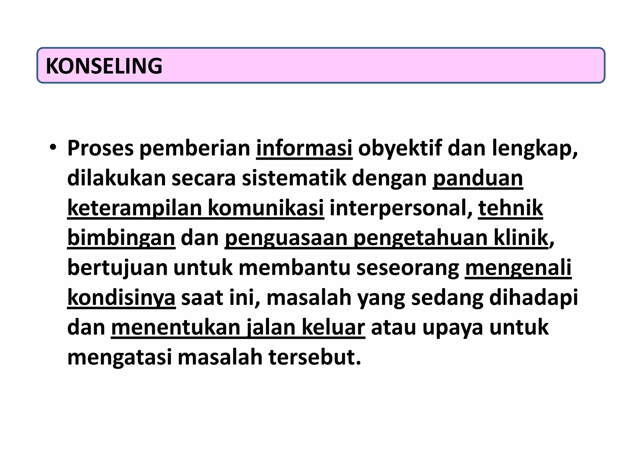 • Proses pemberian informasi obyektif dan lengkap,
dilakukan secara sistematik dengan panduan
keterampilan komunikasi interpersonal, tehnik
bimbingan dan penguasaan pengetahuan klinik,
bertujuan untuk membantu seseorang mengenali
kondisinya saat ini, masalah yang sedang dihadapi
dan menentukan jalan keluar atau upaya untuk
mengatasi masalah tersebut.
KONSELING
 