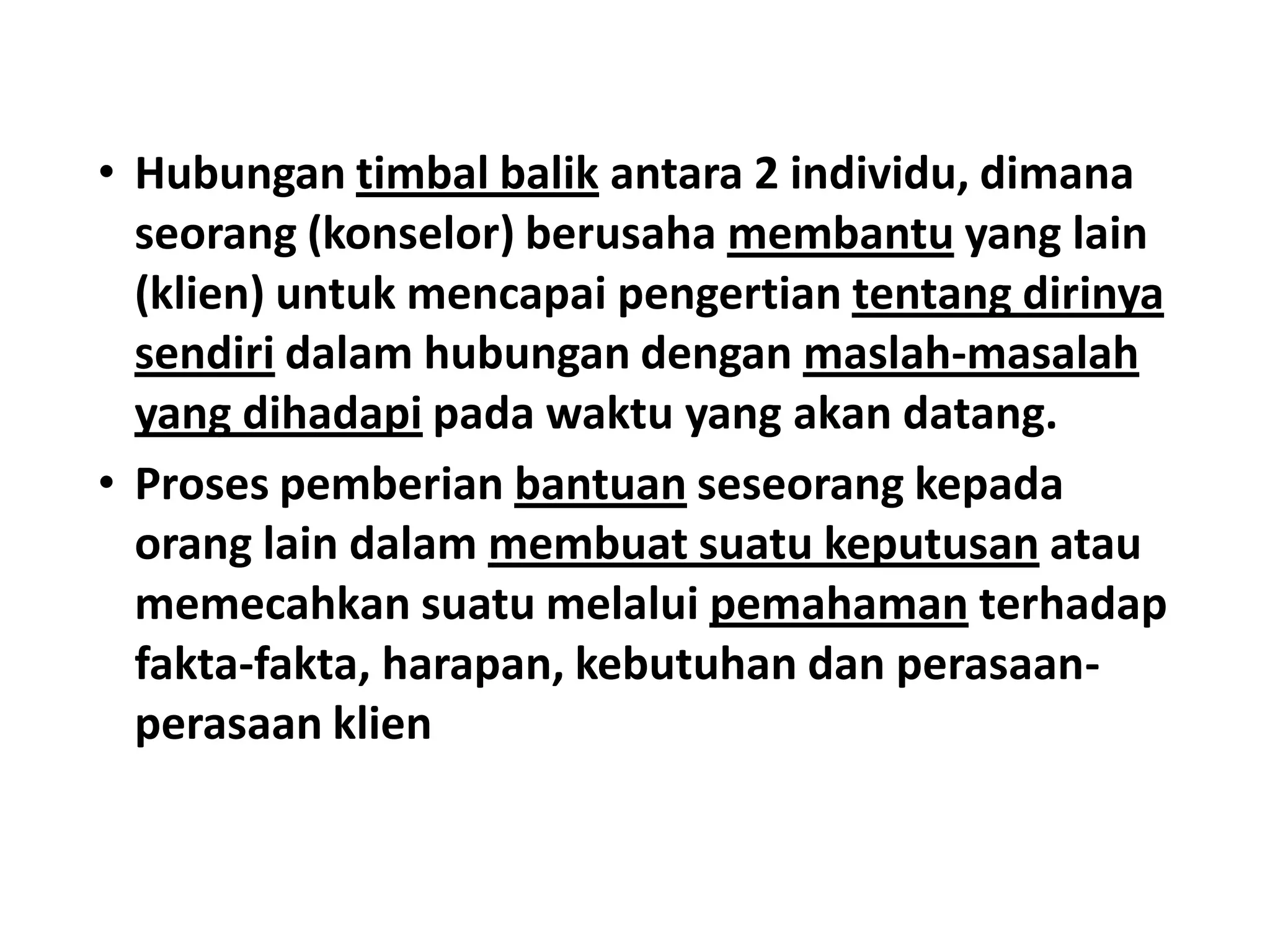 • Hubungan timbal balik antara 2 individu, dimana
seorang (konselor) berusaha membantu yang lain
(klien) untuk mencapai pengertian tentang dirinya
sendiri dalam hubungan dengan maslah-masalah
yang dihadapi pada waktu yang akan datang.
• Proses pemberian bantuan seseorang kepada
orang lain dalam membuat suatu keputusan atau
memecahkan suatu melalui pemahaman terhadap
fakta-fakta, harapan, kebutuhan dan perasaan-
perasaan klien
 
