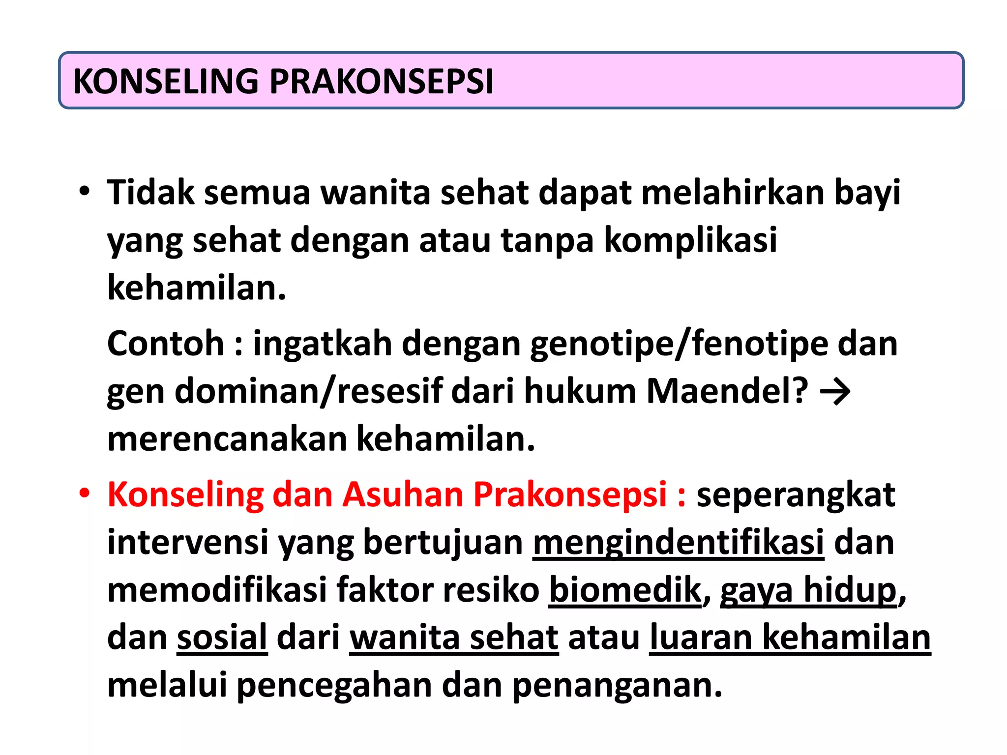 • Tidak semua wanita sehat dapat melahirkan bayi
yang sehat dengan atau tanpa komplikasi
kehamilan.
Contoh : ingatkah dengan genotipe/fenotipe dan
gen dominan/resesif dari hukum Maendel? →
merencanakan kehamilan.
• Konseling dan Asuhan Prakonsepsi : seperangkat
intervensi yang bertujuan mengindentifikasi dan
memodifikasi faktor resiko biomedik, gaya hidup,
dan sosial dari wanita sehat atau luaran kehamilan
melalui pencegahan dan penanganan.
KONSELING PRAKONSEPSI
 