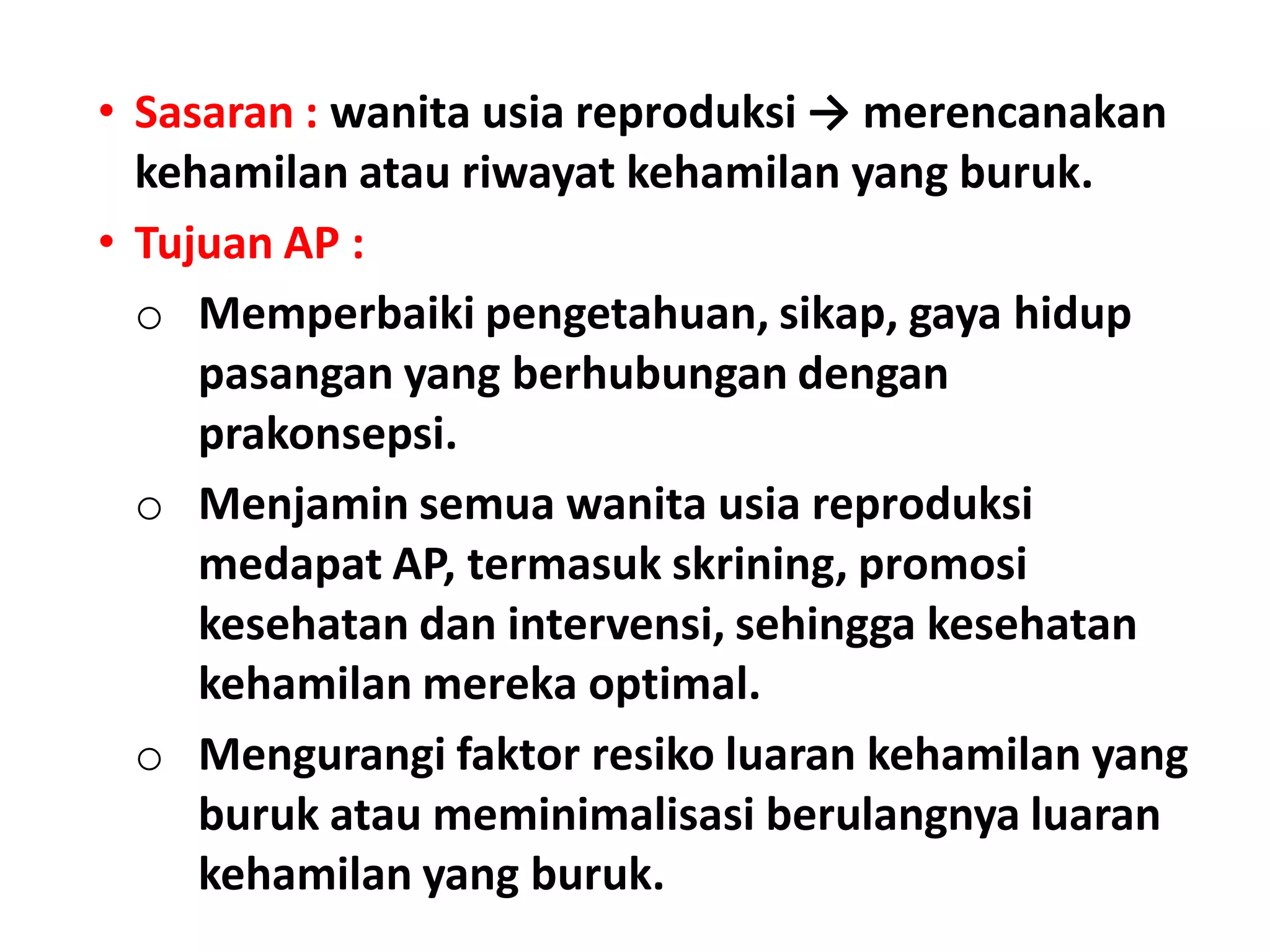 • Sasaran : wanita usia reproduksi → merencanakan
kehamilan atau riwayat kehamilan yang buruk.
• Tujuan AP :
o Memperbaiki pengetahuan, sikap, gaya hidup
pasangan yang berhubungan dengan
prakonsepsi.
o Menjamin semua wanita usia reproduksi
medapat AP, termasuk skrining, promosi
kesehatan dan intervensi, sehingga kesehatan
kehamilan mereka optimal.
o Mengurangi faktor resiko luaran kehamilan yang
buruk atau meminimalisasi berulangnya luaran
kehamilan yang buruk.
 