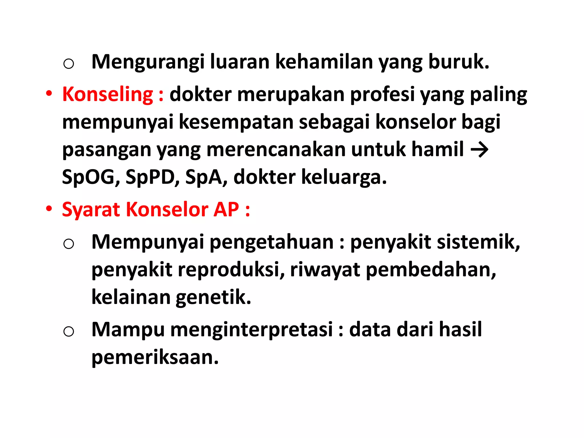 o Mengurangi luaran kehamilan yang buruk.
• Konseling : dokter merupakan profesi yang paling
mempunyai kesempatan sebagai konselor bagi
pasangan yang merencanakan untuk hamil →
SpOG, SpPD, SpA, dokter keluarga.
• Syarat Konselor AP :
o Mempunyai pengetahuan : penyakit sistemik,
penyakit reproduksi, riwayat pembedahan,
kelainan genetik.
o Mampu menginterpretasi : data dari hasil
pemeriksaan.
 