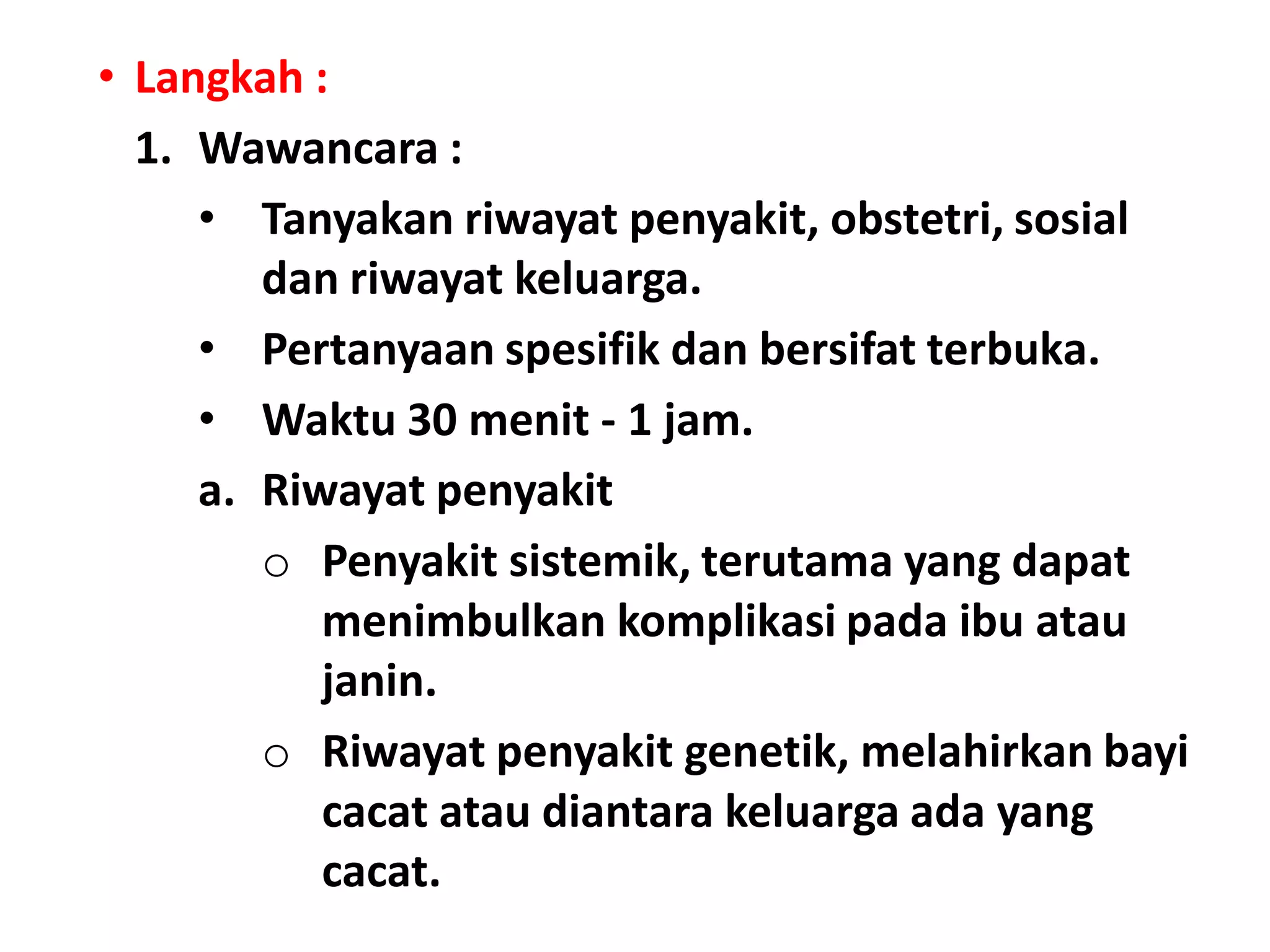 • Langkah :
1. Wawancara :
• Tanyakan riwayat penyakit, obstetri, sosial
dan riwayat keluarga.
• Pertanyaan spesifik dan bersifat terbuka.
• Waktu 30 menit - 1 jam.
a. Riwayat penyakit
o Penyakit sistemik, terutama yang dapat
menimbulkan komplikasi pada ibu atau
janin.
o Riwayat penyakit genetik, melahirkan bayi
cacat atau diantara keluarga ada yang
cacat.
 