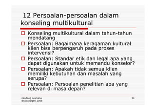 12 Persoalan-persoalan dalam
konseling multikultural
Konseling multikultural dalam tahun-tahun
mendatang
Persoalan: Bagaimana keragaman kultural
klien bisa berpengaruh pada proses
intervensi?
nandang rusmana
diklat plpgbk 2008
14
intervensi?
Persoalan: Standar etik dan legal apa yang
dapat digunakan untuk memandu konselor?
Persoalan: Apakah tidak semua klien
memiliki kebutuhan dan masalah yang
serupa?
Persoalan: Persoalan penelitian apa yang
relevan di masa depan?
 